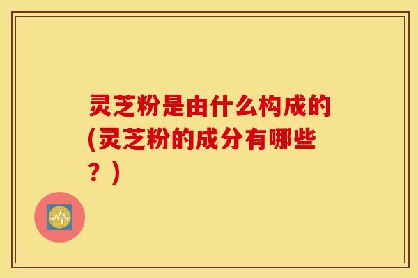 灵芝粉是由什么构成的(灵芝粉的成分有哪些?)-第1张图片-灵芝之家 灵芝粉是由什么构成的(灵芝粉的成分有哪些?)-第1张图片-灵芝之家