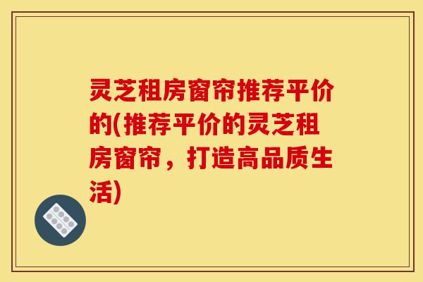灵芝租房窗帘推荐平价的(推荐平价的灵芝租房窗帘,打造高品质生活)-第1张图片-灵芝之家 灵芝租房窗帘推荐平价的(推荐平价的灵芝租房窗帘,打造高品质生活)-第1张图片-灵芝之家