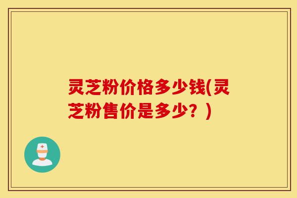 灵芝粉价格多少钱(灵芝粉售价是多少?)-第1张图片-灵芝之家 灵芝粉价格多少钱(灵芝粉售价是多少?)-第1张图片-灵芝之家