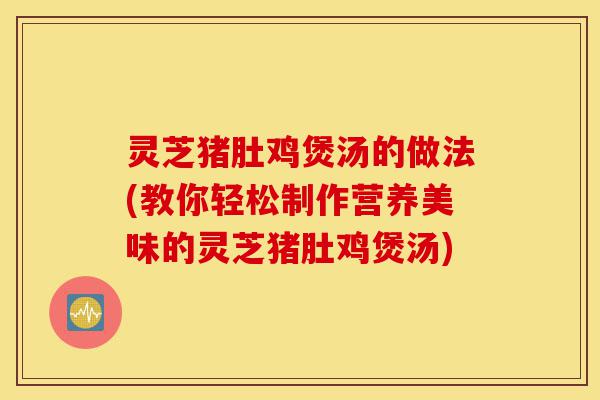 灵芝猪肚鸡煲汤的做法(教你轻松制作营养美味的灵芝猪肚鸡煲汤)-第1张图片-灵芝之家 灵芝猪肚鸡煲汤的做法(教你轻松制作营养美味的灵芝猪肚鸡煲汤)-第1张图片-灵芝之家