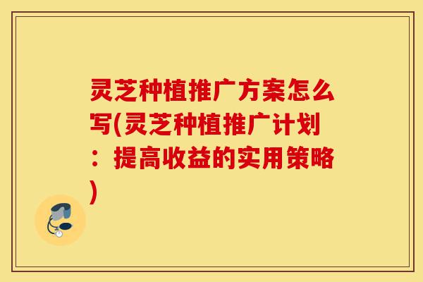 灵芝种植推广方案怎么写(灵芝种植推广计划：提高收益的实用策略)-第1张图片-灵芝之家