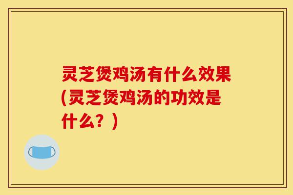 灵芝煲鸡汤有什么效果(灵芝煲鸡汤的功效是什么？)-第1张图片-灵芝之家