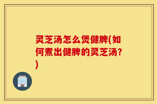 灵芝汤怎么煲健脾(如何煮出健脾的灵芝汤?)-第1张图片-灵芝之家 灵芝汤怎么煲健脾(如何煮出健脾的灵芝汤?)-第1张图片-灵芝之家