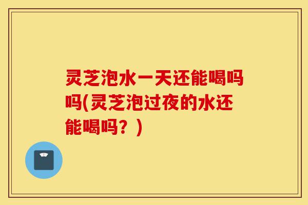 灵芝泡水一天还能喝吗吗(灵芝泡过夜的水还能喝吗?)-第1张图片-灵芝之家 灵芝泡水一天还能喝吗吗(灵芝泡过夜的水还能喝吗?)-第1张图片-灵芝之家