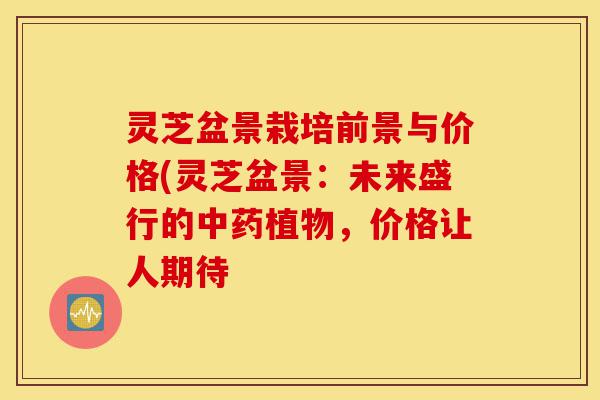 灵芝盆景栽培前景与价格(灵芝盆景:未来盛行的中药植物,价格让人期待-第1张图片-灵芝之家 灵芝盆景栽培前景与价格(灵芝盆景:未来盛行的中药植物,价格让人期待-第1张图片-灵芝之家