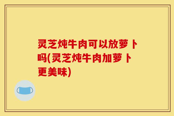 灵芝炖牛肉可以放萝卜吗(灵芝炖牛肉加萝卜更美味)-第1张图片-灵芝之家 灵芝炖牛肉可以放萝卜吗(灵芝炖牛肉加萝卜更美味)-第1张图片-灵芝之家