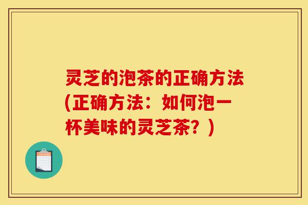 灵芝的泡茶的正确方法(正确方法：如何泡一杯美味的灵芝茶？)-第1张图片-灵芝之家