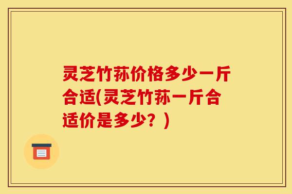 灵芝竹荪价格多少一斤合适(灵芝竹荪一斤合适价是多少?)-第1张图片-灵芝之家 灵芝竹荪价格多少一斤合适(灵芝竹荪一斤合适价是多少?)-第1张图片-灵芝之家
