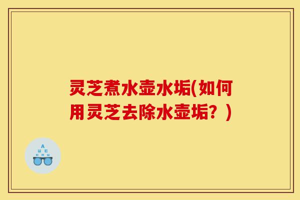 灵芝煮水壶水垢(如何用灵芝去除水壶垢?)-第1张图片-灵芝之家 灵芝煮水壶水垢(如何用灵芝去除水壶垢?)-第1张图片-灵芝之家