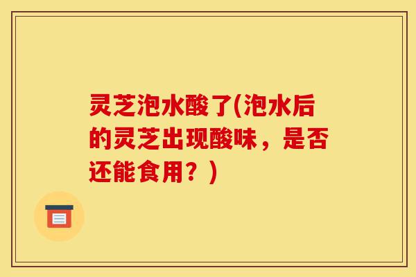 灵芝泡水酸了(泡水后的灵芝出现酸味,是否还能食用?)-第1张图片-灵芝之家 灵芝泡水酸了(泡水后的灵芝出现酸味,是否还能食用?)-第1张图片-灵芝之家