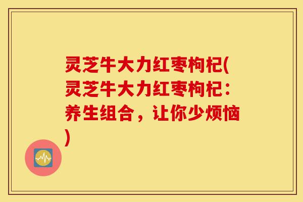 灵芝牛大力红枣枸杞(灵芝牛大力红枣枸杞：养生组合，让你少烦恼)-第1张图片-灵芝之家