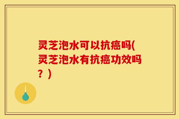 灵芝泡水可以抗癌吗(灵芝泡水有抗癌功效吗?)-第1张图片-灵芝之家 灵芝泡水可以抗癌吗(灵芝泡水有抗癌功效吗?)-第1张图片-灵芝之家
