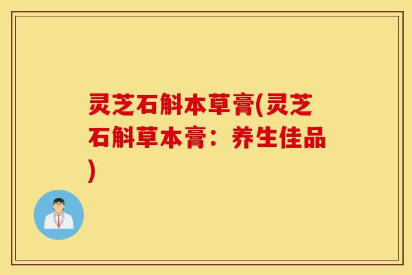 灵芝石斛本草膏(灵芝石斛草本膏：养生佳品)-第1张图片-灵芝之家