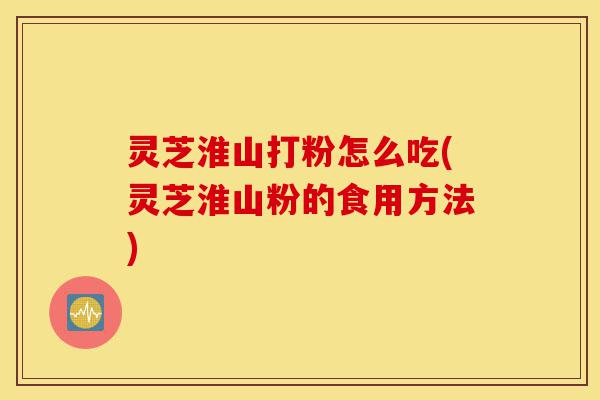 灵芝淮山打粉怎么吃(灵芝淮山粉的食用方法)-第1张图片-灵芝之家 灵芝淮山打粉怎么吃(灵芝淮山粉的食用方法)-第1张图片-灵芝之家