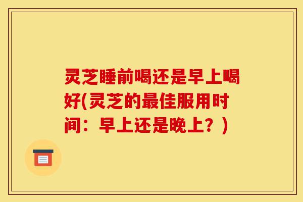 灵芝睡前喝还是早上喝好(灵芝的最佳服用时间:早上还是晚上?)-第1张图片-灵芝之家 灵芝睡前喝还是早上喝好(灵芝的最佳服用时间:早上还是晚上?)-第1张图片-灵芝之家
