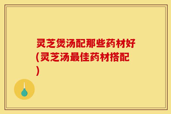 灵芝煲汤配那些药材好(灵芝汤最佳药材搭配)-第1张图片-灵芝之家