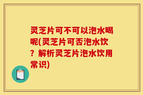 灵芝片可不可以泡水喝呢(灵芝片可否泡水饮?解析灵芝片泡水饮用常识)-第1张图片-灵芝之家 灵芝片可不可以泡水喝呢(灵芝片可否泡水饮?解析灵芝片泡水饮用常识)-第1张图片-灵芝之家