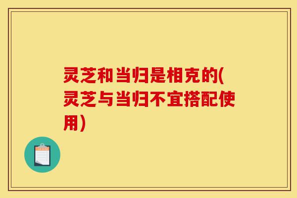 灵芝和当归是相克的(灵芝与当归不宜搭配使用)-第1张图片-灵芝之家