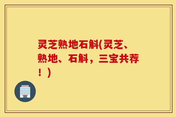 灵芝熟地石斛(灵芝、熟地、石斛,三宝共荐!)-第1张图片-灵芝之家 灵芝熟地石斛(灵芝、熟地、石斛,三宝共荐!)-第1张图片-灵芝之家