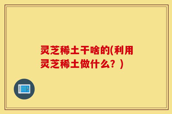 灵芝稀土干啥的(利用灵芝稀土做什么?)-第1张图片-灵芝之家 灵芝稀土干啥的(利用灵芝稀土做什么?)-第1张图片-灵芝之家