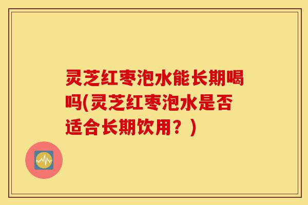 灵芝红枣泡水能长期喝吗(灵芝红枣泡水是否适合长期饮用?)-第1张图片-灵芝之家 灵芝红枣泡水能长期喝吗(灵芝红枣泡水是否适合长期饮用?)-第1张图片-灵芝之家