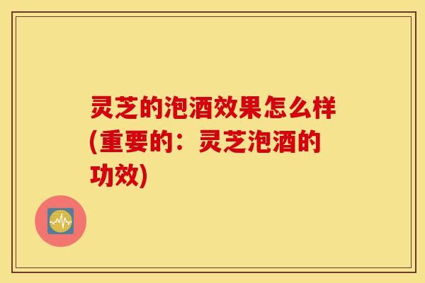 灵芝的泡酒效果怎么样(重要的:灵芝泡酒的功效)-第1张图片-灵芝之家 灵芝的泡酒效果怎么样(重要的:灵芝泡酒的功效)-第1张图片-灵芝之家