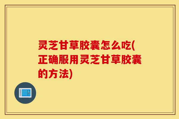 灵芝甘草胶囊怎么吃(正确服用灵芝甘草胶囊的方法)-第1张图片-灵芝之家 灵芝甘草胶囊怎么吃(正确服用灵芝甘草胶囊的方法)-第1张图片-灵芝之家