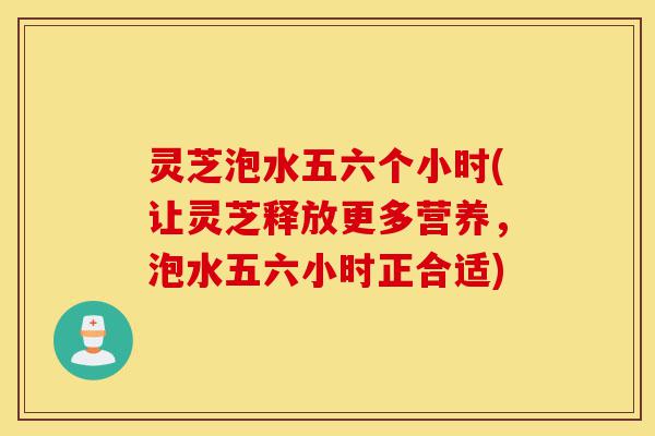 灵芝泡水五六个小时(让灵芝释放更多营养,泡水五六小时正合适)-第1张图片-灵芝之家 灵芝泡水五六个小时(让灵芝释放更多营养,泡水五六小时正合适)-第1张图片-灵芝之家