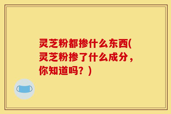 灵芝粉都掺什么东西(灵芝粉掺了什么成分,你知道吗?)-第1张图片-灵芝之家 灵芝粉都掺什么东西(灵芝粉掺了什么成分,你知道吗?)-第1张图片-灵芝之家