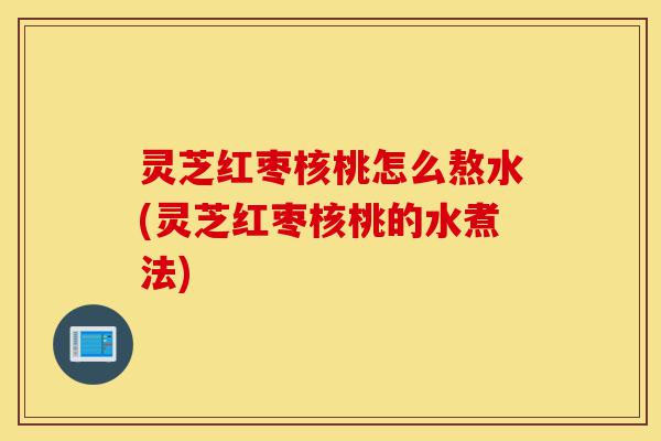 灵芝红枣核桃怎么熬水(灵芝红枣核桃的水煮法)-第1张图片-灵芝之家 灵芝红枣核桃怎么熬水(灵芝红枣核桃的水煮法)-第1张图片-灵芝之家