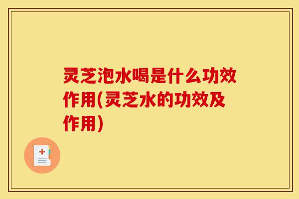 灵芝泡水喝是什么功效作用(灵芝水的功效及作用)-第1张图片-灵芝之家