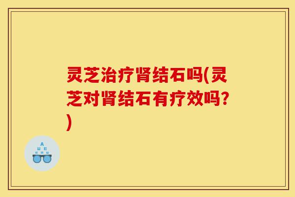 灵芝治疗肾结石吗(灵芝对肾结石有疗效吗?)-第1张图片-灵芝之家 灵芝治疗肾结石吗(灵芝对肾结石有疗效吗?)-第1张图片-灵芝之家