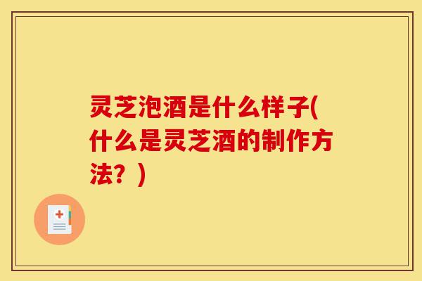 灵芝泡酒是什么样子(什么是灵芝酒的制作方法?)-第1张图片-灵芝之家 灵芝泡酒是什么样子(什么是灵芝酒的制作方法?)-第1张图片-灵芝之家
