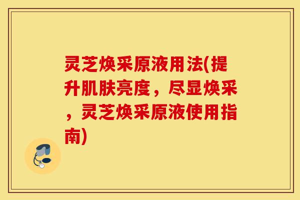 灵芝焕采原液用法(提升肌肤亮度,尽显焕采,灵芝焕采原液使用指南)-第1张图片-灵芝之家 灵芝焕采原液用法(提升肌肤亮度,尽显焕采,灵芝焕采原液使用指南)-第1张图片-灵芝之家