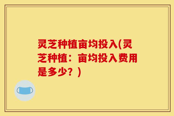 灵芝种植亩均投入(灵芝种植:亩均投入费用是多少?)-第1张图片-灵芝之家 灵芝种植亩均投入(灵芝种植:亩均投入费用是多少?)-第1张图片-灵芝之家