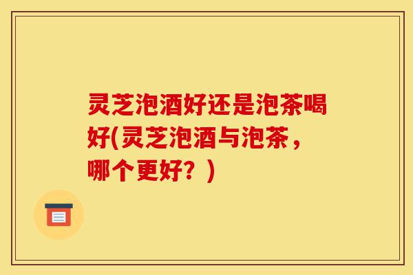 灵芝泡酒好还是泡茶喝好(灵芝泡酒与泡茶,哪个更好?)-第1张图片-灵芝之家 灵芝泡酒好还是泡茶喝好(灵芝泡酒与泡茶,哪个更好?)-第1张图片-灵芝之家