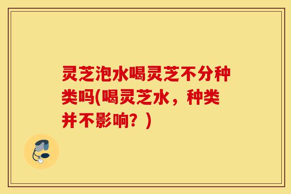 灵芝泡水喝灵芝不分种类吗(喝灵芝水，种类并不影响？)-第1张图片-灵芝之家