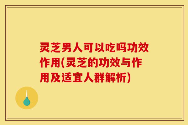 灵芝男人可以吃吗功效作用(灵芝的功效与作用及适宜人群解析)-第1张图片-灵芝之家