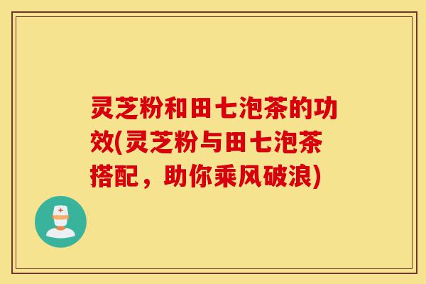 灵芝粉和田七泡茶的功效(灵芝粉与田七泡茶搭配,助你乘风破浪)-第1张图片-灵芝之家 灵芝粉和田七泡茶的功效(灵芝粉与田七泡茶搭配,助你乘风破浪)-第1张图片-灵芝之家