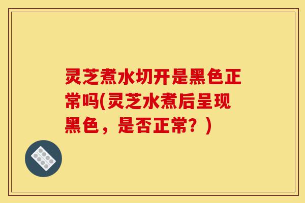 灵芝煮水切开是黑色正常吗(灵芝水煮后呈现黑色,是否正常?)-第1张图片-灵芝之家 灵芝煮水切开是黑色正常吗(灵芝水煮后呈现黑色,是否正常?)-第1张图片-灵芝之家