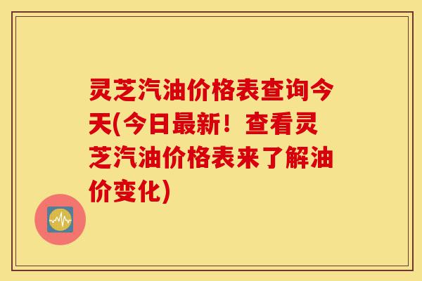 灵芝汽油价格表查询今天(今日最新!查看灵芝汽油价格表来了解油价变化)-第1张图片-灵芝之家 灵芝汽油价格表查询今天(今日最新!查看灵芝汽油价格表来了解油价变化)-第1张图片-灵芝之家