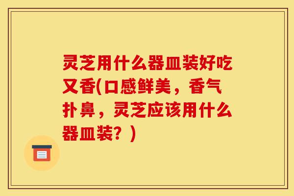 灵芝用什么器皿装好吃又香(口感鲜美,香气扑鼻,灵芝应该用什么器皿装?)-第1张图片-灵芝之家 灵芝用什么器皿装好吃又香(口感鲜美,香气扑鼻,灵芝应该用什么器皿装?)-第1张图片-灵芝之家