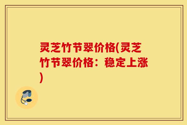 灵芝竹节翠价格(灵芝竹节翠价格:稳定上涨)-第1张图片-灵芝之家 灵芝竹节翠价格(灵芝竹节翠价格:稳定上涨)-第1张图片-灵芝之家