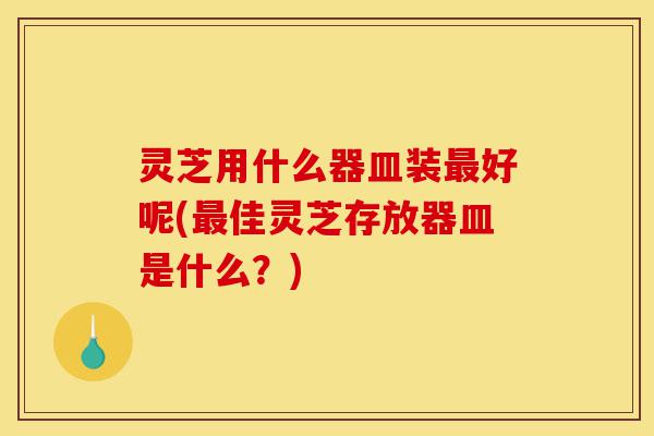 灵芝用什么器皿装最好呢(最佳灵芝存放器皿是什么?)-第1张图片-灵芝之家 灵芝用什么器皿装最好呢(最佳灵芝存放器皿是什么?)-第1张图片-灵芝之家