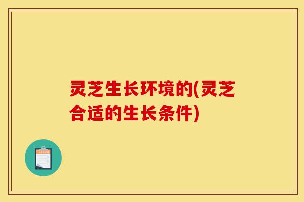 灵芝生长环境的(灵芝合适的生长条件)-第1张图片-灵芝之家 灵芝生长环境的(灵芝合适的生长条件)-第1张图片-灵芝之家