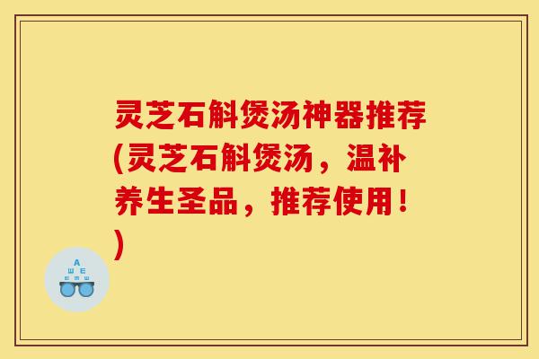 灵芝石斛煲汤神器推荐(灵芝石斛煲汤，温补养生圣品，推荐使用！)-第1张图片-灵芝之家