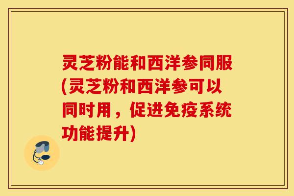 灵芝粉能和西洋参同服(灵芝粉和西洋参可以同时用，促进免疫系统功能提升)-第1张图片-灵芝之家