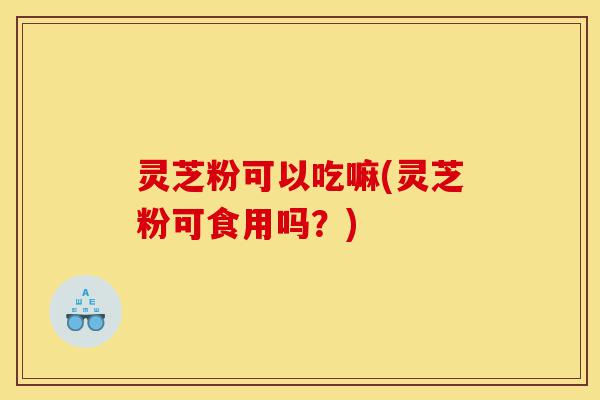 灵芝粉可以吃嘛(灵芝粉可食用吗？)-第1张图片-灵芝之家