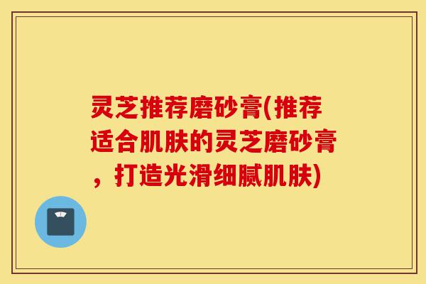灵芝推荐磨砂膏(推荐适合肌肤的灵芝磨砂膏,打造光滑细腻肌肤)-第1张图片-灵芝之家 灵芝推荐磨砂膏(推荐适合肌肤的灵芝磨砂膏,打造光滑细腻肌肤)-第1张图片-灵芝之家