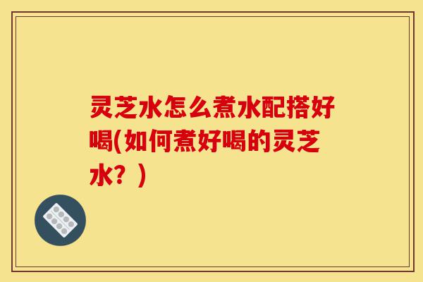 灵芝水怎么煮水配搭好喝(如何煮好喝的灵芝水?)-第1张图片-灵芝之家 灵芝水怎么煮水配搭好喝(如何煮好喝的灵芝水?)-第1张图片-灵芝之家